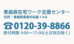 青森県在宅ワーク支援センター 所在地：青森市松森1丁目4-8 電話番号：0120-39-8866